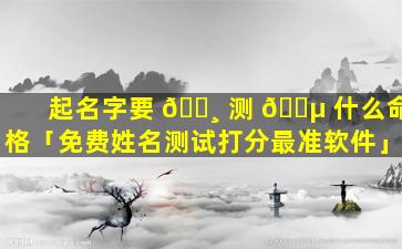 起名字要 🕸 测 🌵 什么命格「免费姓名测试打分最准软件」